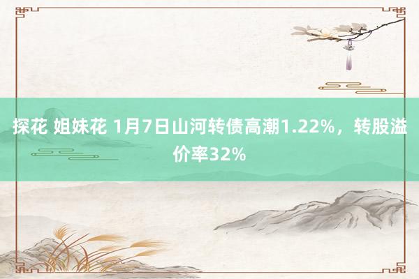 探花 姐妹花 1月7日山河转债高潮1.22%，转股溢价率32%