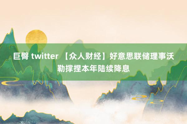 巨臀 twitter 【众人财经】好意思联储理事沃勒撑捏本年陆续降息