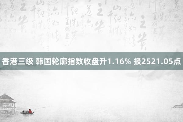 香港三级 韩国轮廓指数收盘升1.16% 报2521.05点