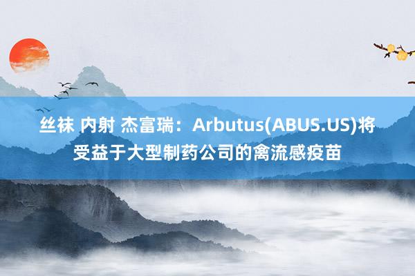 丝袜 内射 杰富瑞：Arbutus(ABUS.US)将受益于大型制药公司的禽流感疫苗