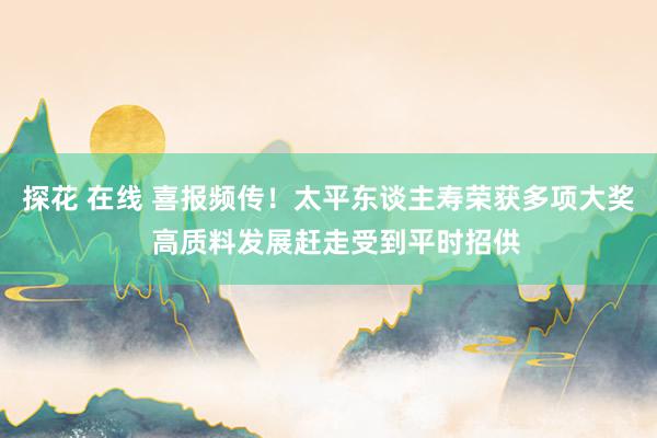 探花 在线 喜报频传！太平东谈主寿荣获多项大奖  高质料发展赶走受到平时招供