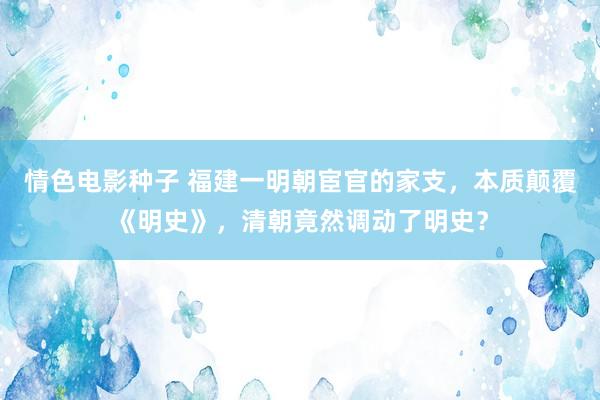 情色电影种子 福建一明朝宦官的家支，本质颠覆《明史》，清朝竟然调动了明史？