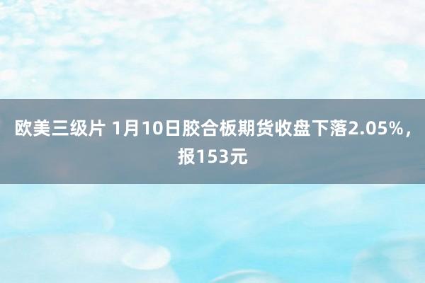 欧美三级片 1月10日胶合板期货收盘下落2.05%，报153元