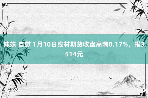 妹妹 自慰 1月10日线材期货收盘高潮0.17%，报3514元