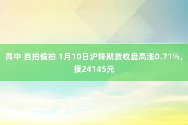 高中 自拍偷拍 1月10日沪锌期货收盘高涨0.71%，报24145元