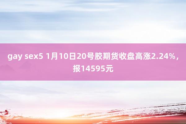 gay sex5 1月10日20号胶期货收盘高涨2.24%，报14595元