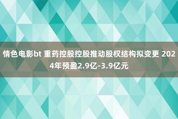 情色电影bt 重药控股控股推动股权结构拟变更 2024年预盈2.9亿-3.9亿元