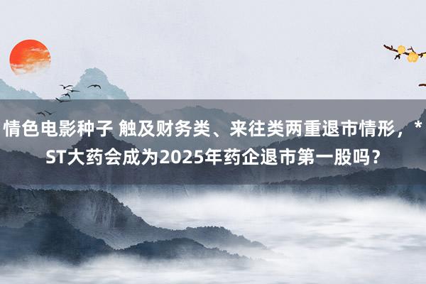 情色电影种子 触及财务类、来往类两重退市情形，*ST大药会成为2025年药企退市第一股吗？