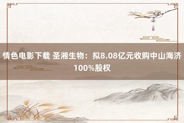 情色电影下载 圣湘生物：拟8.08亿元收购中山海济100%股权