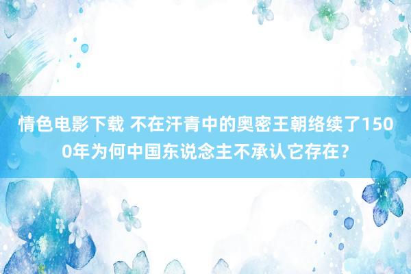 情色电影下载 不在汗青中的奥密王朝络续了1500年为何中国东说念主不承认它存在？