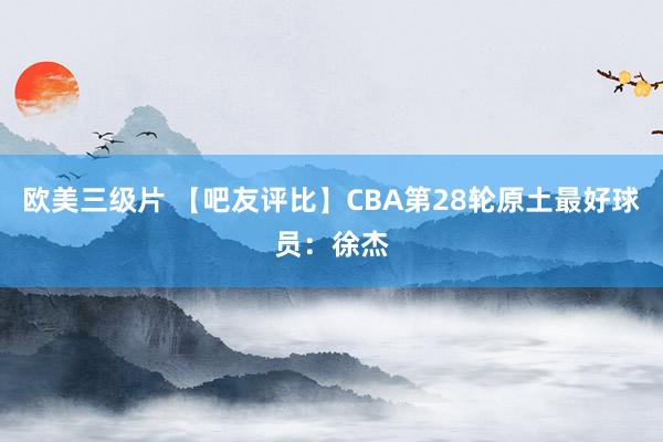 欧美三级片 【吧友评比】CBA第28轮原土最好球员：徐杰