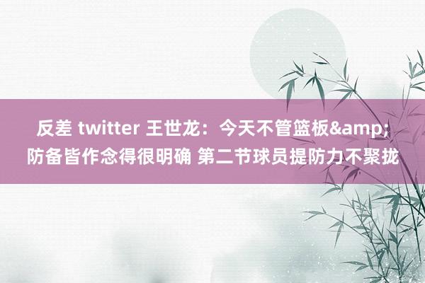 反差 twitter 王世龙：今天不管篮板&防备皆作念得很明确 第二节球员提防力不聚拢