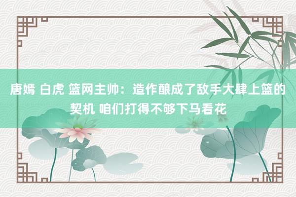 唐嫣 白虎 篮网主帅：造作酿成了敌手大肆上篮的契机 咱们打得不够下马看花