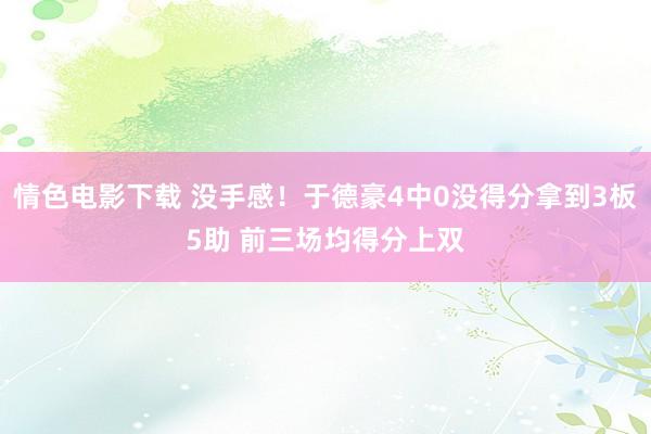 情色电影下载 没手感！于德豪4中0没得分拿到3板5助 前三场均得分上双