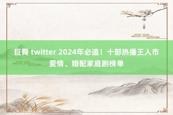 巨臀 twitter 2024年必追！十部热播王人市爱情、婚配家庭剧榜单