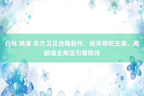 白丝 跳蛋 东方卫见地推新作，杨洋领衔主演，高颜值主角团引爆期待