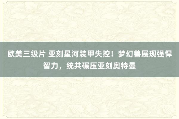 欧美三级片 亚刻星河装甲失控！梦幻兽展现强悍智力，统共碾压亚刻奥特曼