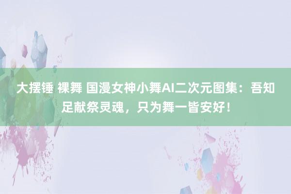 大摆锤 裸舞 国漫女神小舞AI二次元图集：吾知足献祭灵魂，只为舞一皆安好！