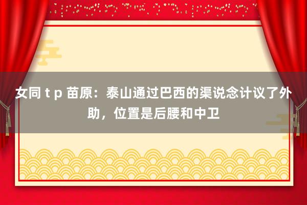 女同 t p 苗原：泰山通过巴西的渠说念计议了外助，位置是后腰和中卫