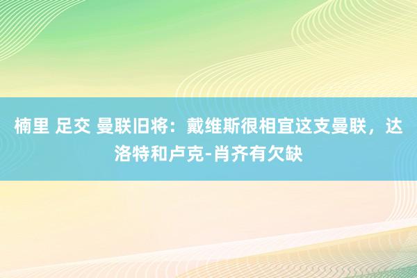 楠里 足交 曼联旧将：戴维斯很相宜这支曼联，达洛特和卢克-肖齐有欠缺