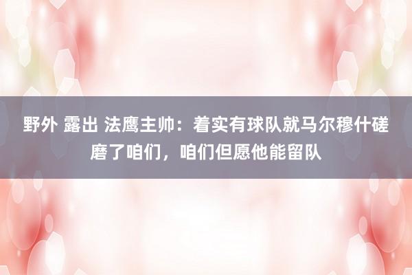 野外 露出 法鹰主帅：着实有球队就马尔穆什磋磨了咱们，咱们但愿他能留队