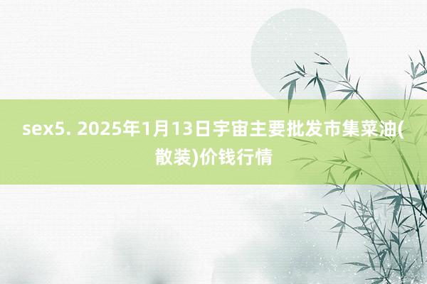 sex5. 2025年1月13日宇宙主要批发市集菜油(散装)价钱行情