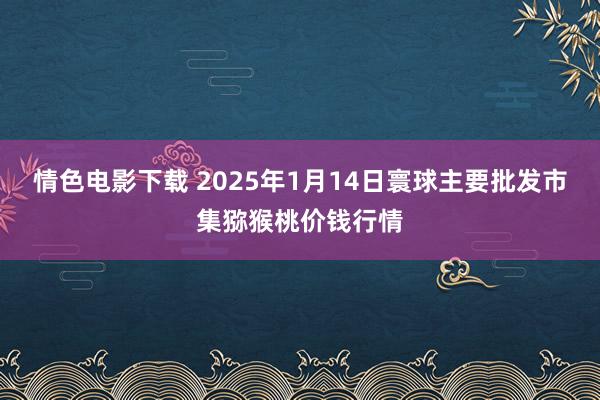 情色电影下载 2025年1月14日寰球主要批发市集猕猴桃价钱行情