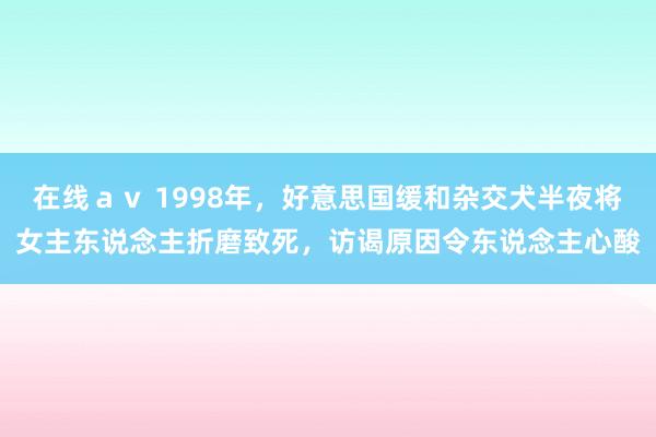 在线ａｖ 1998年，好意思国缓和杂交犬半夜将女主东说念主折磨致死，访谒原因令东说念主心酸