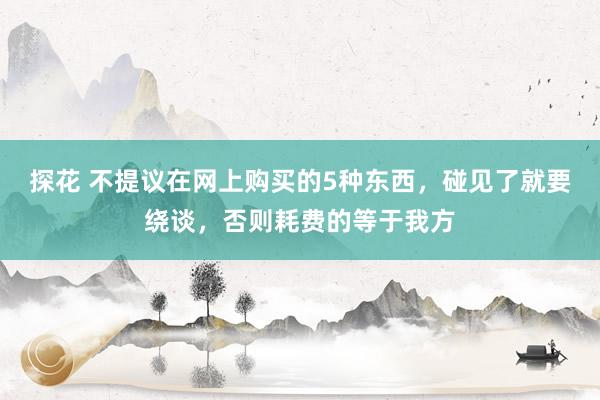 探花 不提议在网上购买的5种东西，碰见了就要绕谈，否则耗费的等于我方