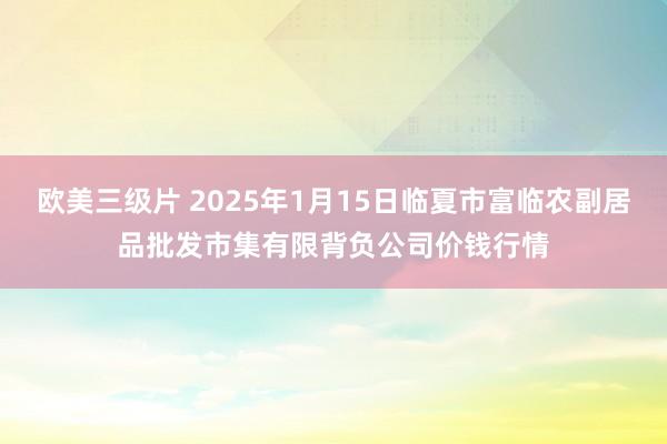 欧美三级片 2025年1月15日临夏市富临农副居品批发市集有限背负公司价钱行情