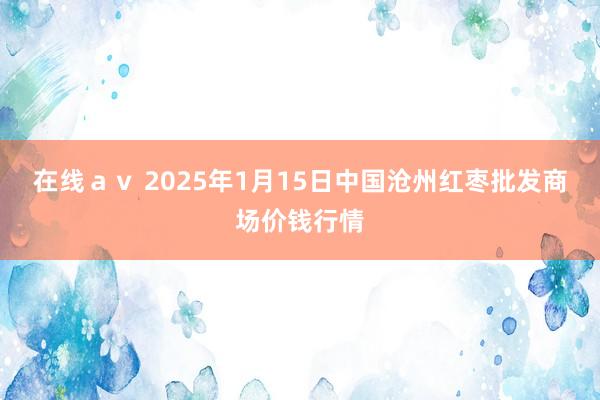 在线ａｖ 2025年1月15日中国沧州红枣批发商场价钱行情