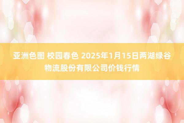 亚洲色图 校园春色 2025年1月15日两湖绿谷物流股份有限公司价钱行情