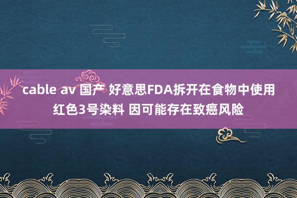 cable av 国产 好意思FDA拆开在食物中使用红色3号染料 因可能存在致癌风险