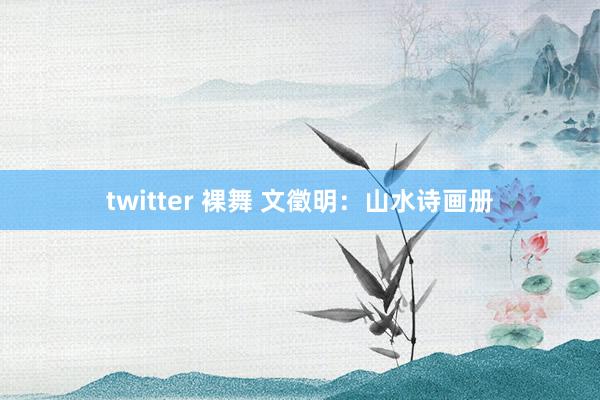 twitter 裸舞 文徵明：山水诗画册