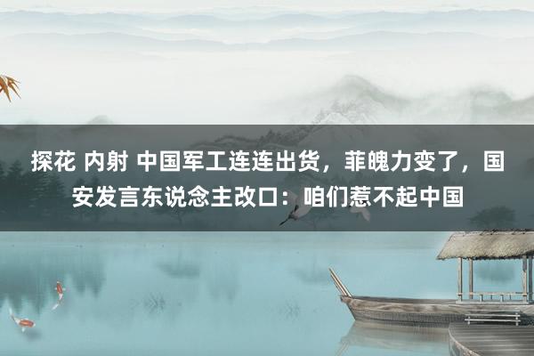 探花 内射 中国军工连连出货，菲魄力变了，国安发言东说念主改口：咱们惹不起中国