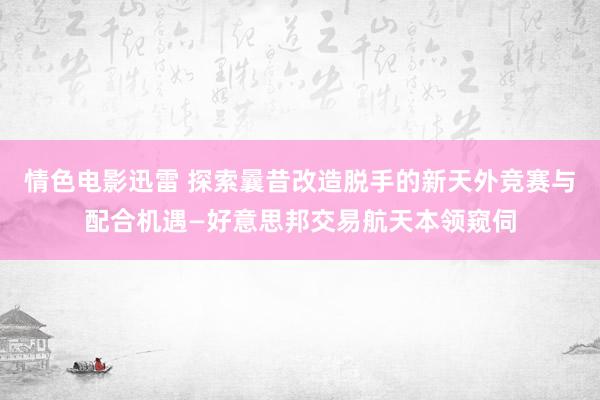 情色电影迅雷 探索曩昔改造脱手的新天外竞赛与配合机遇—好意思邦交易航天本领窥伺