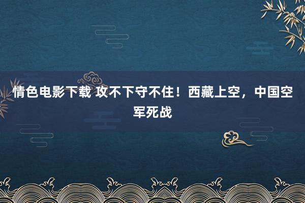 情色电影下载 攻不下守不住！西藏上空，中国空军死战