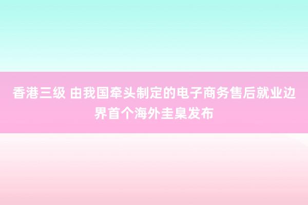 香港三级 由我国牵头制定的电子商务售后就业边界首个海外圭臬发布