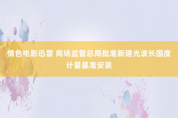 情色电影迅雷 商场监管总局批准新建光波长国度计量基准安装