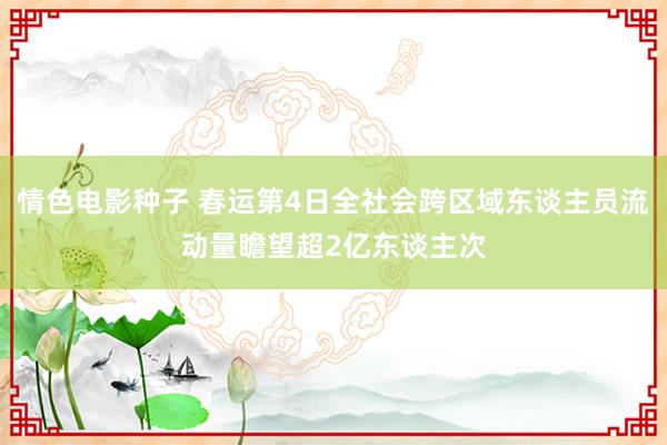 情色电影种子 春运第4日全社会跨区域东谈主员流动量瞻望超2亿东谈主次