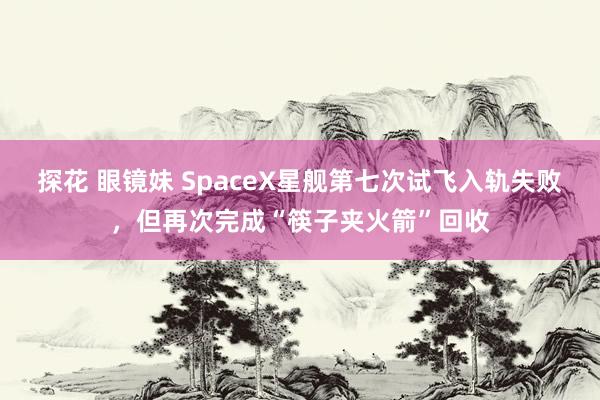 探花 眼镜妹 SpaceX星舰第七次试飞入轨失败，但再次完成“筷子夹火箭”回收