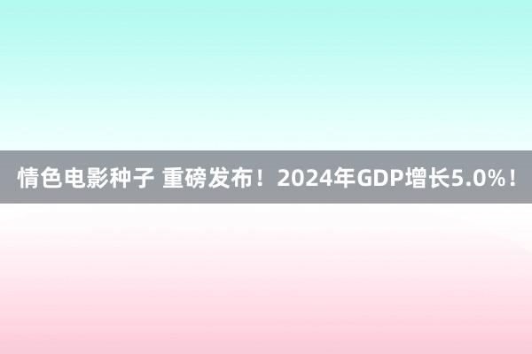 情色电影种子 重磅发布！2024年GDP增长5.0%！