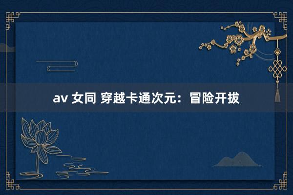 av 女同 穿越卡通次元：冒险开拔