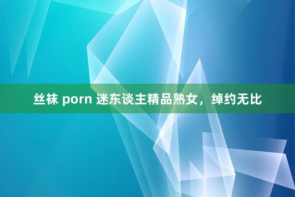 丝袜 porn 迷东谈主精品熟女，绰约无比