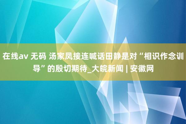 在线av 无码 汤家凤接连喊话田静是对“相识作念训导”的殷切期待_大皖新闻 | 安徽网