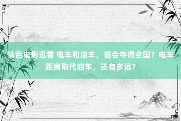 情色电影迅雷 电车和油车，谁会夺得全国？电车距离取代油车，还有多远？