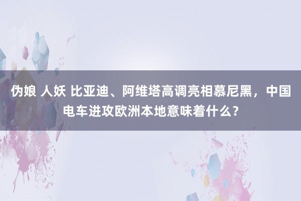 伪娘 人妖 比亚迪、阿维塔高调亮相慕尼黑，中国电车进攻欧洲本地意味着什么？