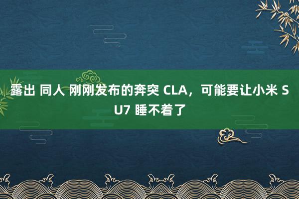 露出 同人 刚刚发布的奔突 CLA，可能要让小米 SU7 睡不着了