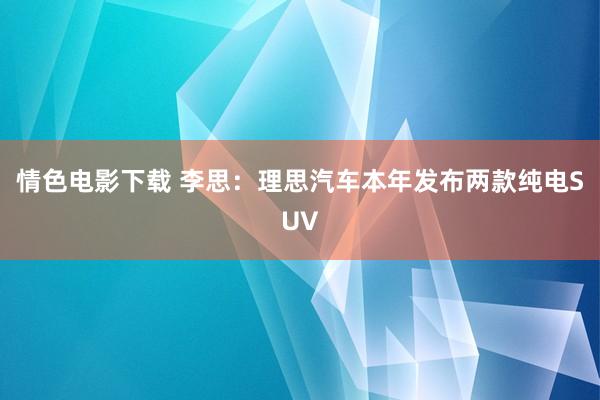 情色电影下载 李思：理思汽车本年发布两款纯电SUV