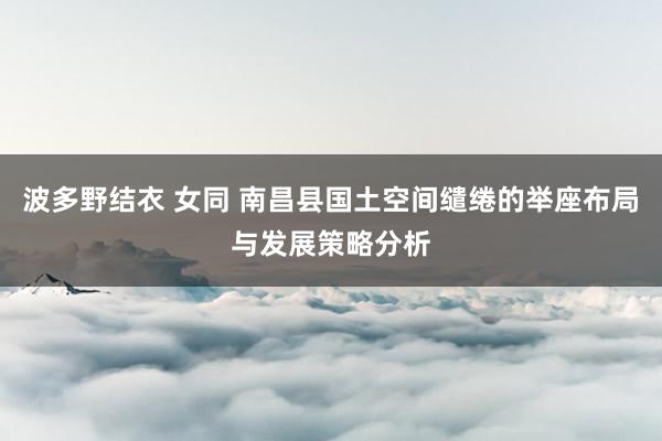 波多野结衣 女同 南昌县国土空间缱绻的举座布局与发展策略分析